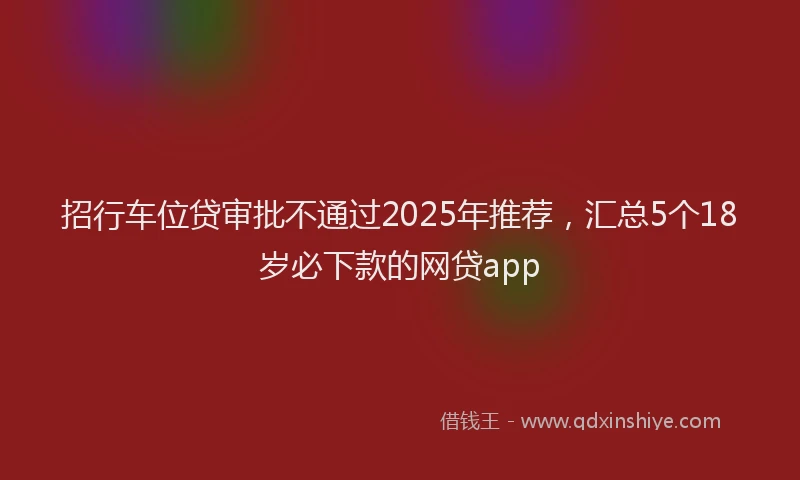 招行车位贷审批不通过2025年推荐，汇总5个18岁必下款的网贷app
