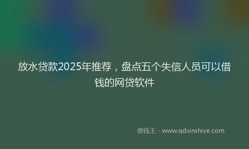 放水贷款2025年推荐，盘点五个失信人员可以借钱的网贷软件