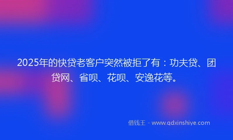 2025年的快贷老客户突然被拒了有：功夫贷、团贷网、省呗、花呗、安逸花等。
