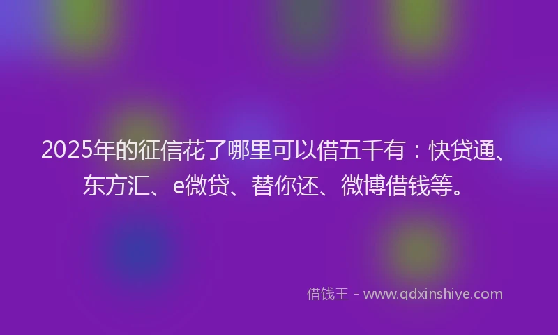 2025年的征信花了哪里可以借五千有：快贷通、东方汇、e微贷、替你还、微博借钱等。