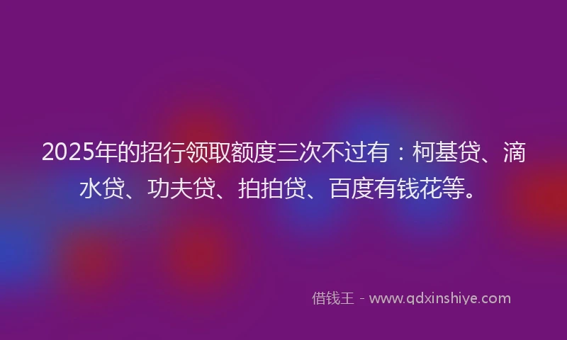 2025年的招行领取额度三次不过有：柯基贷、滴水贷、功夫贷、拍拍贷、百度有钱花等。