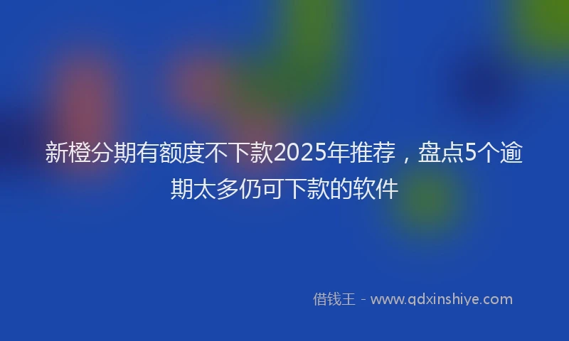 新橙分期有额度不下款2025年推荐，盘点5个逾期太多仍可下款的软件