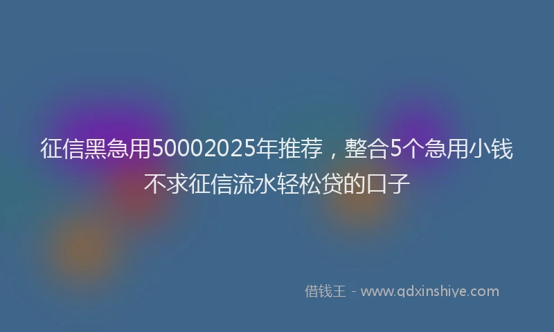 征信黑急用50002025年推荐，整合5个急用小钱不求征信流水轻松贷的口子