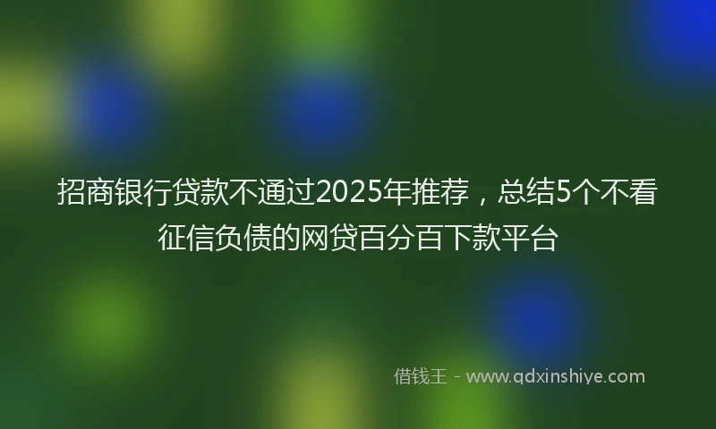 招商银行贷款不通过2025年推荐，总结5个不看征信负债的网贷百分百下款平台