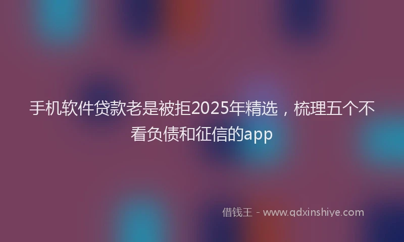 手机软件贷款老是被拒2025年精选，梳理五个不看负债和征信的app