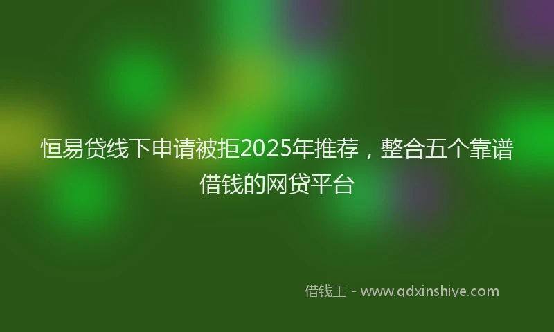恒易贷线下申请被拒2025年推荐，整合五个靠谱借钱的网贷平台