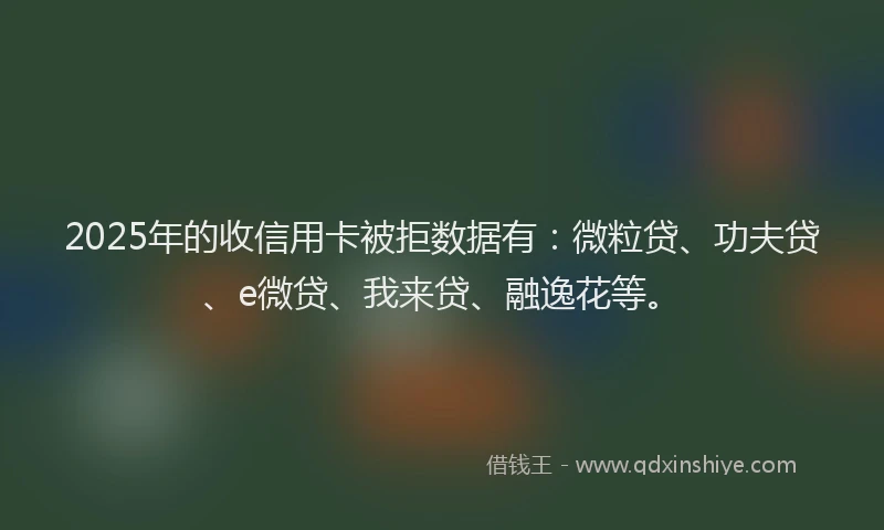 2025年的收信用卡被拒数据有：微粒贷、功夫贷、e微贷、我来贷、融逸花等。
