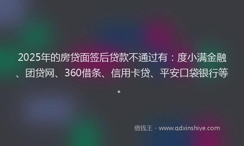 2025年的房贷面签后贷款不通过有：度小满金融、团贷网、360借条、信用卡贷、平安口袋银行等。