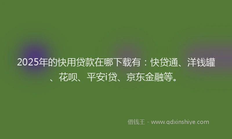 2025年的快用贷款在哪下载有：快贷通、洋钱罐、花呗、平安i贷、京东金融等。