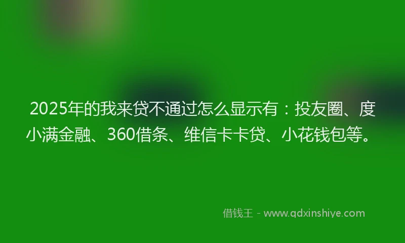 2025年的我来贷不通过怎么显示有：投友圈、度小满金融、360借条、维信卡卡贷、小花钱包等。