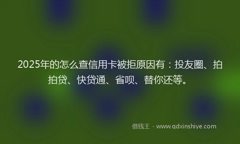 2025年的怎么查信用卡被拒原因有：投友圈、拍拍贷、快贷通、省呗、替你还等。