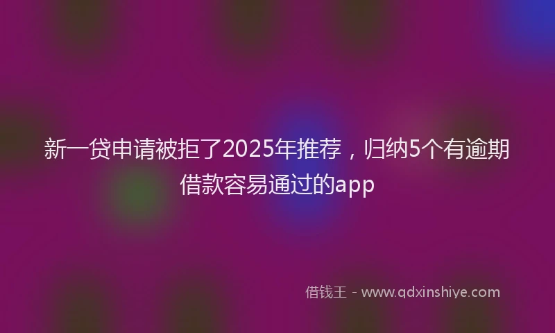 新一贷申请被拒了2025年推荐，归纳5个有逾期借款容易通过的app