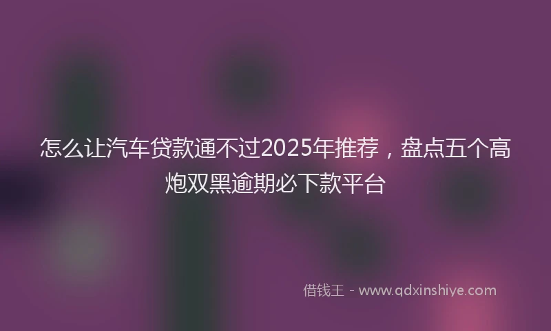 怎么让汽车贷款通不过2025年推荐，盘点五个高炮双黑逾期必下款平台