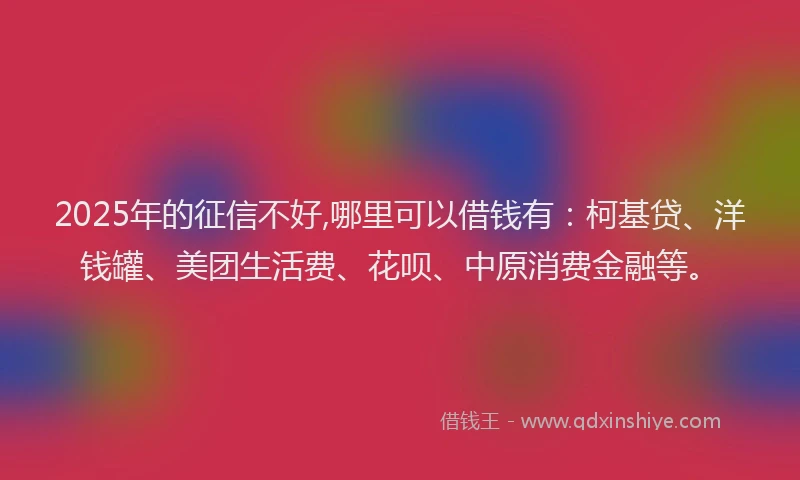 2025年的征信不好,哪里可以借钱有：柯基贷、洋钱罐、美团生活费、花呗、中原消费金融等。