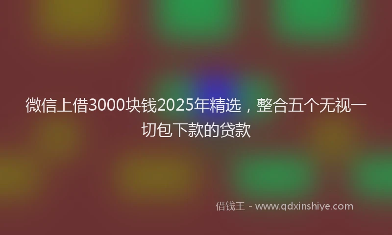 微信上借3000块钱2025年精选，整合五个无视一切包下款的贷款