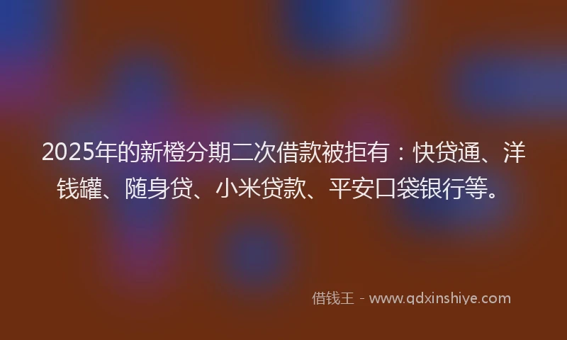 2025年的新橙分期二次借款被拒有：快贷通、洋钱罐、随身贷、小米贷款、平安口袋银行等。