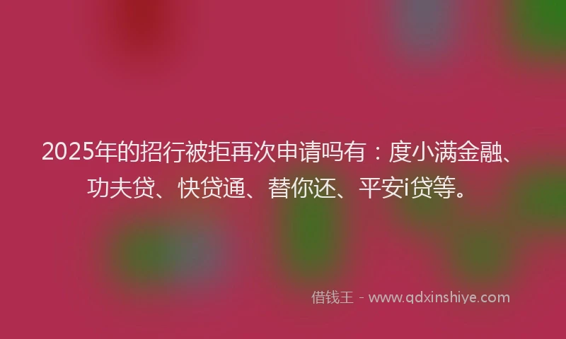 2025年的招行被拒再次申请吗有：度小满金融、功夫贷、快贷通、替你还、平安i贷等。