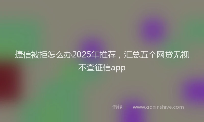 捷信被拒怎么办2025年推荐，汇总五个网贷无视不查征信app