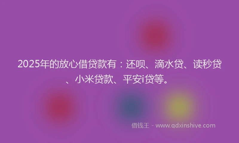 2025年的放心借贷款有：还呗、滴水贷、读秒贷、小米贷款、平安i贷等。