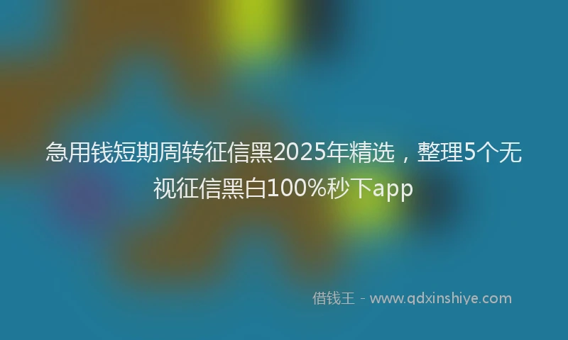 急用钱短期周转征信黑2025年精选，整理5个无视征信黑白100%秒下app