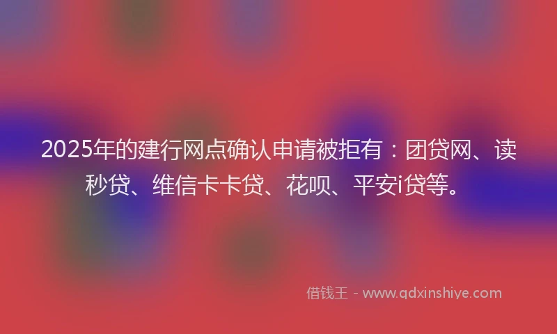 2025年的建行网点确认申请被拒有：团贷网、读秒贷、维信卡卡贷、花呗、平安i贷等。
