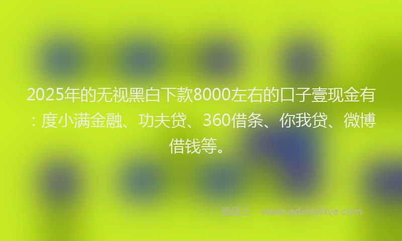 2025年的无视黑白下款8000左右的口子壹现金有：度小满金融、功夫贷、360借条、你我贷、微博借钱等。
