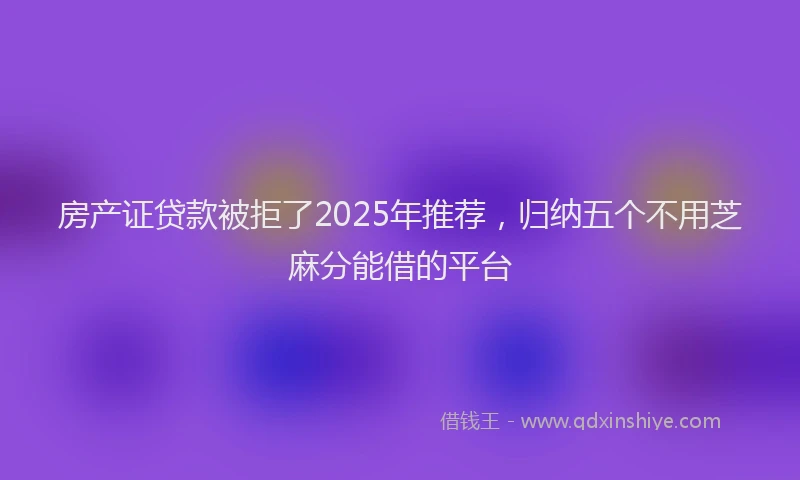 房产证贷款被拒了2025年推荐，归纳五个不用芝麻分能借的平台