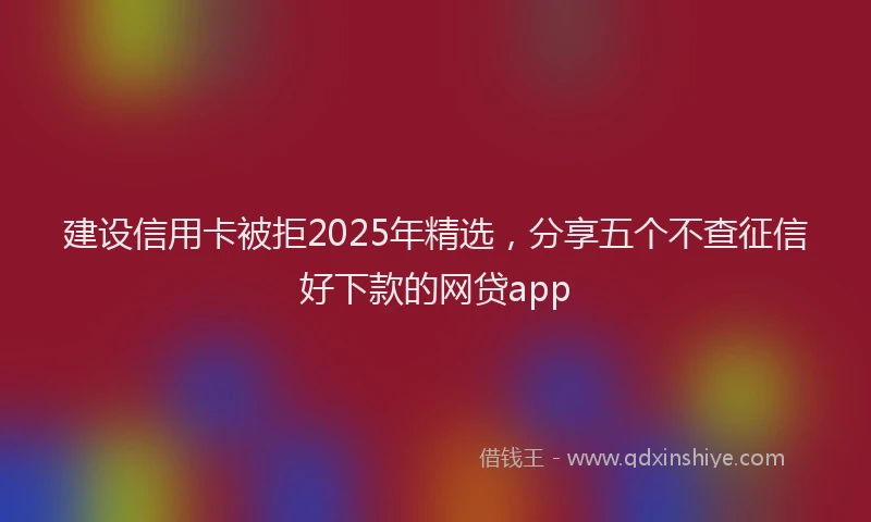 建设信用卡被拒2025年精选，分享五个不查征信好下款的网贷app