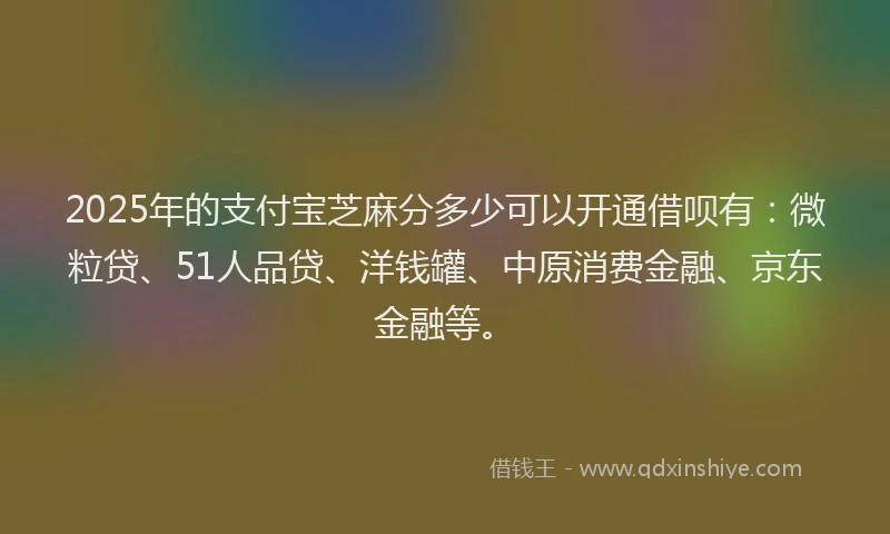 2025年的支付宝芝麻分多少可以开通借呗有：微粒贷、51人品贷、洋钱罐、中原消费金融、京东金融等。