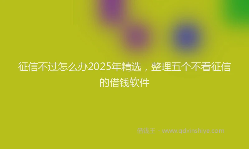 征信不过怎么办2025年精选，整理五个不看征信的借钱软件
