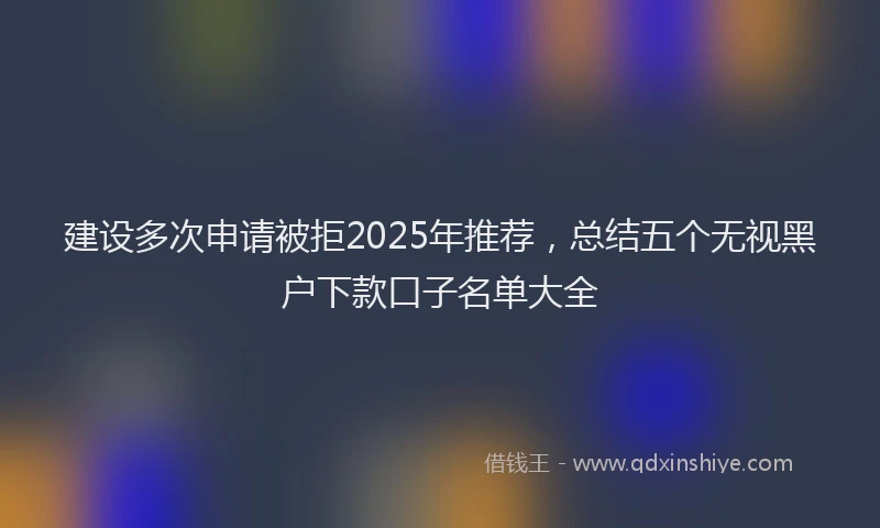 建设多次申请被拒2025年推荐，总结五个无视黑户下款口子名单大全