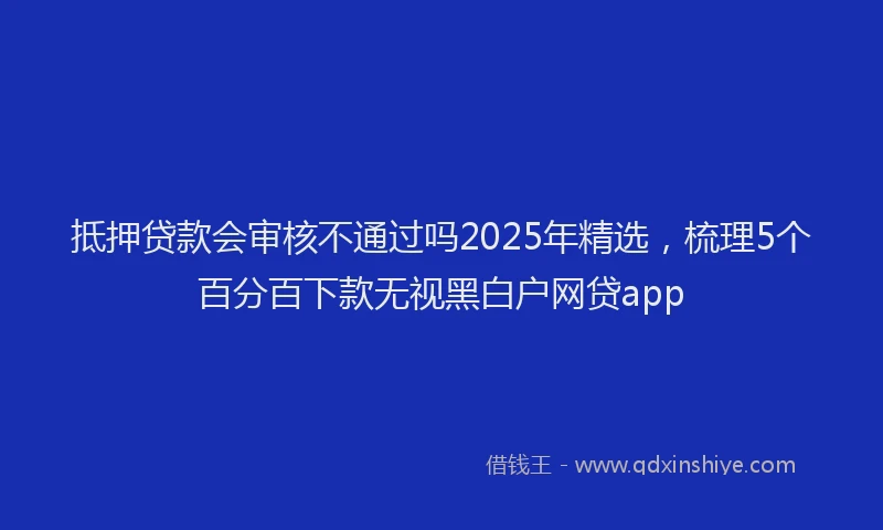 抵押贷款会审核不通过吗2025年精选，梳理5个百分百下款无视黑白户网贷app