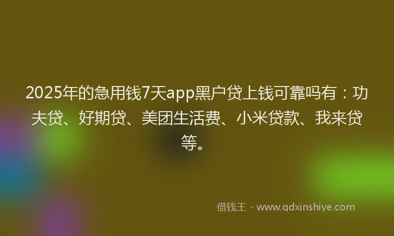 2025年的急用钱7天app黑户贷上钱可靠吗有：功夫贷、好期贷、美团生活费、小米贷款、我来贷等。