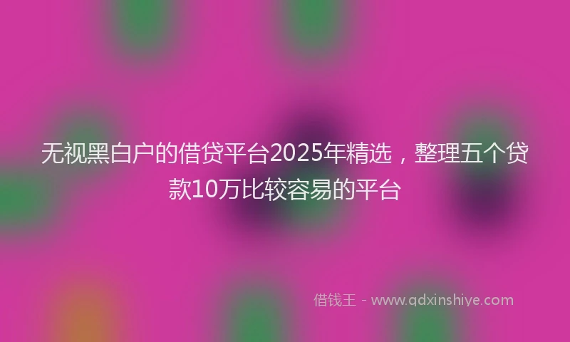 无视黑白户的借贷平台2025年精选，整理五个贷款10万比较容易的平台