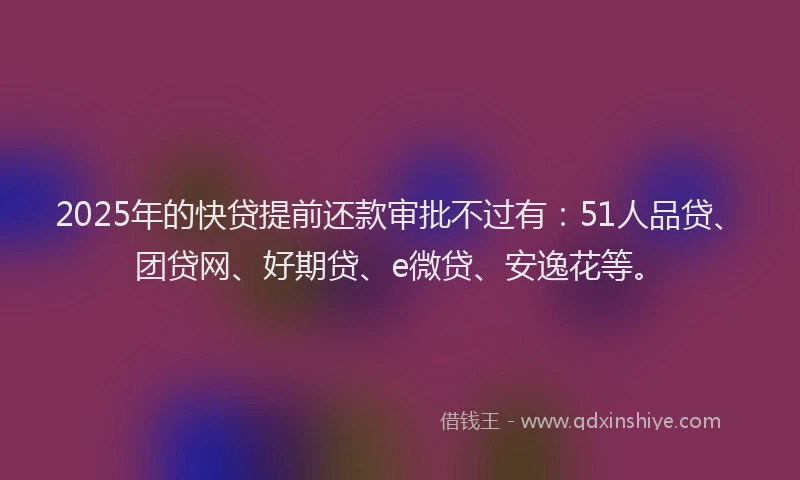 2025年的快贷提前还款审批不过有：51人品贷、团贷网、好期贷、e微贷、安逸花等。