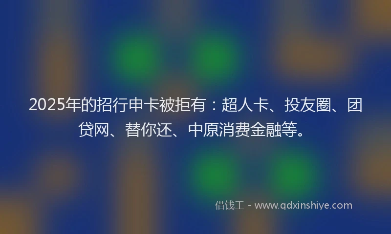 2025年的招行申卡被拒有：超人卡、投友圈、团贷网、替你还、中原消费金融等。