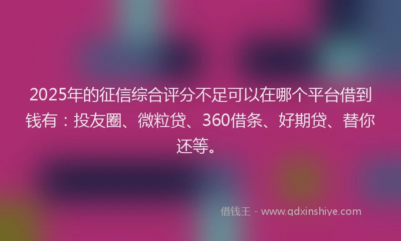2025年的征信综合评分不足可以在哪个平台借到钱有：投友圈、微粒贷、360借条、好期贷、替你还等。