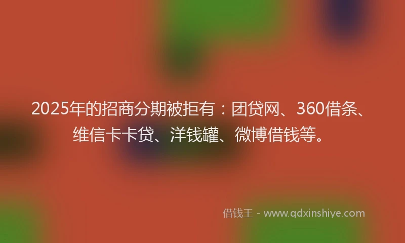 2025年的招商分期被拒有：团贷网、360借条、维信卡卡贷、洋钱罐、微博借钱等。