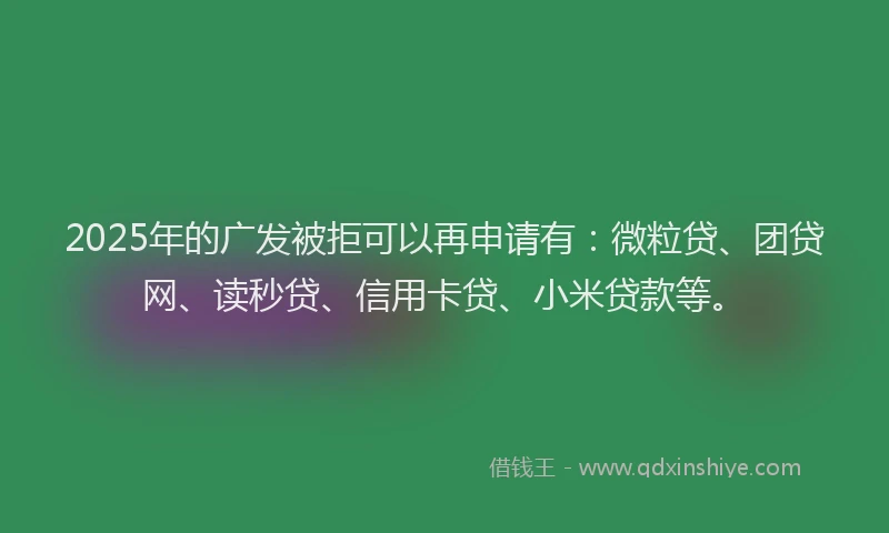 2025年的广发被拒可以再申请有：微粒贷、团贷网、读秒贷、信用卡贷、小米贷款等。