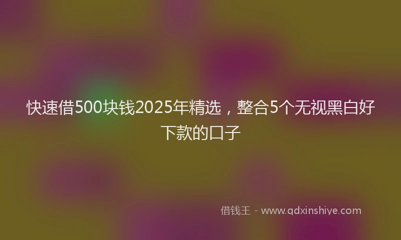 快速借500块钱2025年精选，整合5个无视黑白好下款的口子