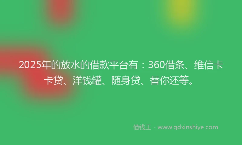2025年的放水的借款平台有：360借条、维信卡卡贷、洋钱罐、随身贷、替你还等。