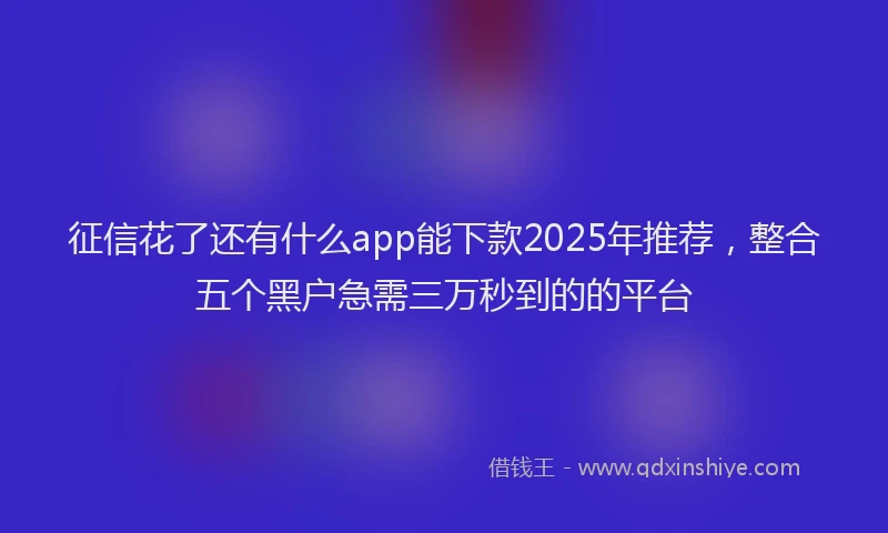 征信花了还有什么app能下款2025年推荐，整合五个黑户急需三万秒到的的平台