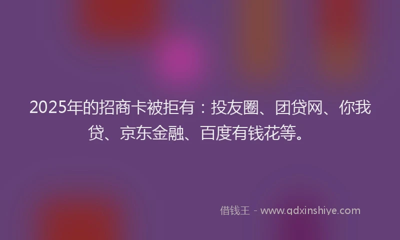 2025年的招商卡被拒有：投友圈、团贷网、你我贷、京东金融、百度有钱花等。