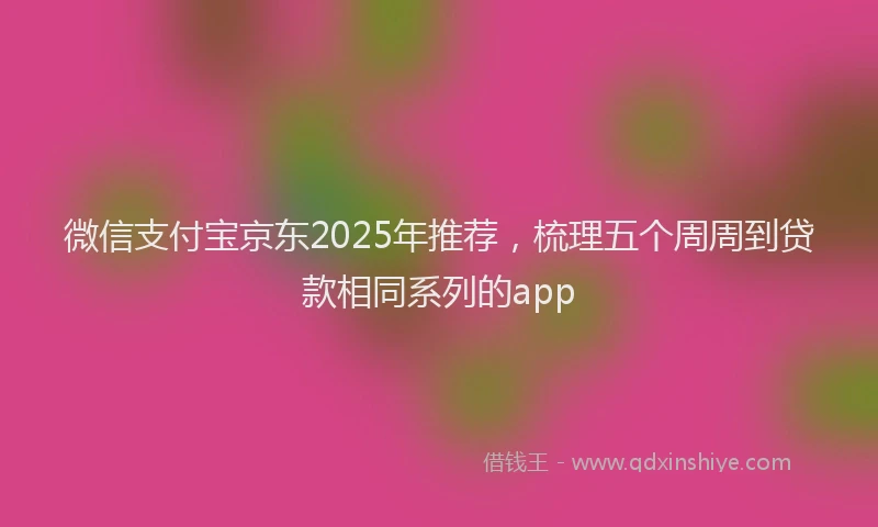 微信支付宝京东2025年推荐，梳理五个周周到贷款相同系列的app
