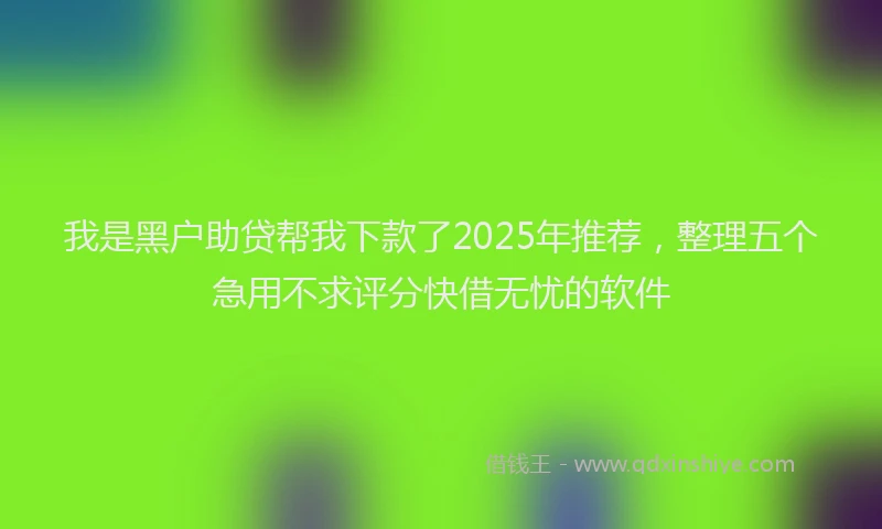 我是黑户助贷帮我下款了2025年推荐，整理五个急用不求评分快借无忧的软件