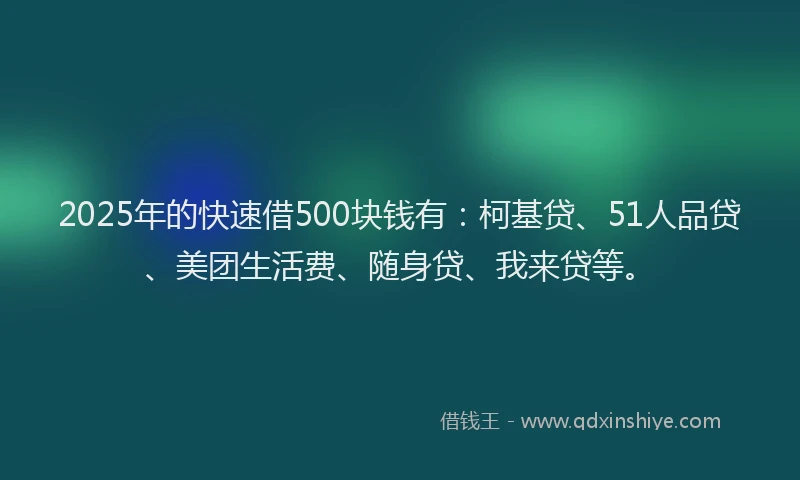 2025年的快速借500块钱有：柯基贷、51人品贷、美团生活费、随身贷、我来贷等。