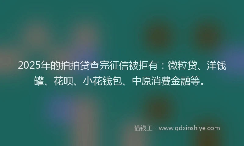 2025年的拍拍贷查完征信被拒有：微粒贷、洋钱罐、花呗、小花钱包、中原消费金融等。