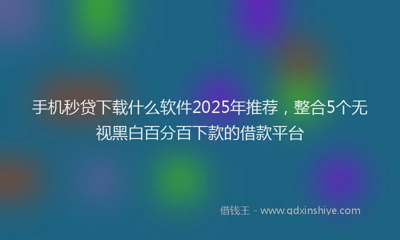 手机秒贷下载什么软件2025年推荐，整合5个无视黑白百分百下款的借款平台