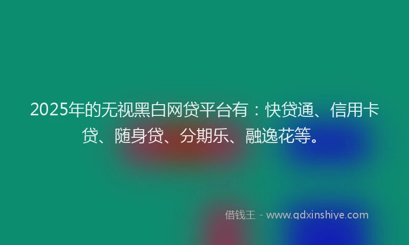 2025年的无视黑白网贷平台有：快贷通、信用卡贷、随身贷、分期乐、融逸花等。