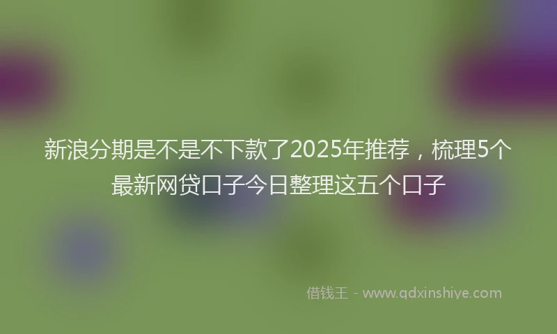新浪分期是不是不下款了2025年推荐，梳理5个最新网贷口子今日整理这五个口子